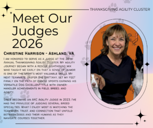 I am honored to serve as a judge at the 28th Annual Thanksgiving Agility Cluster. My agility journey began with a rescue sighthound mix who taught me early on that a sense of humor is one of the sport’s most valuable skills. My next teammate, Jasper the Brittany, set my feet firmly on the path of canine sports earning his Versatile Dog Excellent title with owner-handler achievements in field, breed, and agility. Since becoming an AKC Agility Judge in 2023, I’ve had the privilege of judging several breed specialties. What I enjoy most is watching the teamwork, trust, and connection that unfold between dogs and their humans as they navigate courses together.