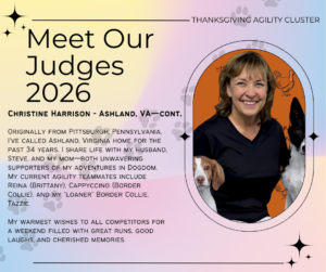 Originally from Pittsburgh, Pennsylvania, I’ve called Ashland, Virginia home for the past 34 years. I share life with my husband, Steve, and my mom—both unwavering supporters of my adventures in Dogdom. My current agility teammates include Reina (Brittany), Cappyccino (Border Collie), and my “loaner” Border Collie, Tazzie. My warmest wishes to all competitors for a weekend filled with great runs, good laughs, and cherished memories.